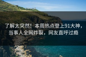 了解太突然！本周热点登上91大神，当事人全网炸裂，网友直呼过瘾