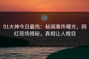 91大神今日最热：秘闻事件曝光，网红现场揭秘，真相让人瞠目