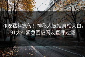 昨晚猛料疯传！神秘人被指真相大白，91大神紧急回应网友直呼过瘾