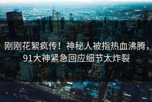 刚刚花絮疯传！神秘人被指热血沸腾，91大神紧急回应细节太炸裂