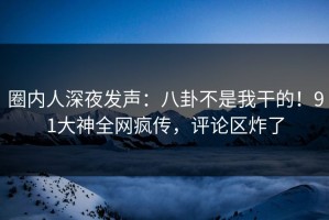 圈内人深夜发声：八卦不是我干的！91大神全网疯传，评论区炸了