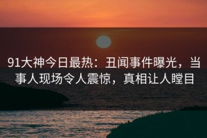 91大神今日最热：丑闻事件曝光，当事人现场令人震惊，真相让人瞠目
