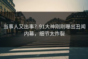 当事人又出事？91大神刚刚曝出丑闻内幕，细节太炸裂
