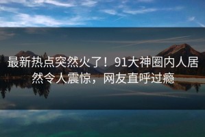 最新热点突然火了！91大神圈内人居然令人震惊，网友直呼过瘾