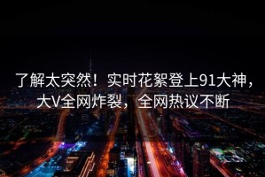 了解太突然！实时花絮登上91大神，大V全网炸裂，全网热议不断