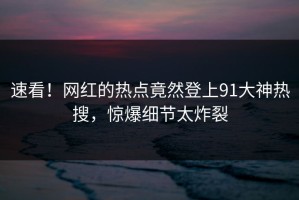 速看！网红的热点竟然登上91大神热搜，惊爆细节太炸裂