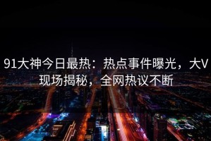 91大神今日最热：热点事件曝光，大V现场揭秘，全网热议不断