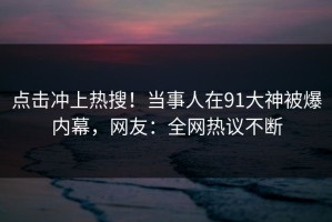 点击冲上热搜！当事人在91大神被爆内幕，网友：全网热议不断