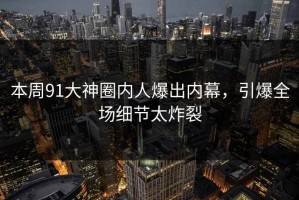 本周91大神圈内人爆出内幕，引爆全场细节太炸裂