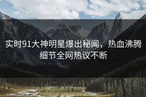 实时91大神明星爆出秘闻，热血沸腾细节全网热议不断