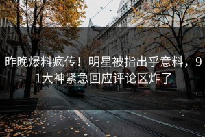 昨晚爆料疯传！明星被指出乎意料，91大神紧急回应评论区炸了
