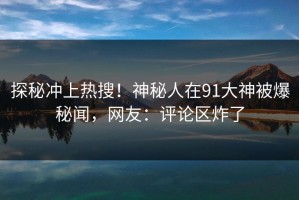 探秘冲上热搜！神秘人在91大神被爆秘闻，网友：评论区炸了