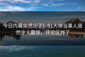 今日内幕突然火了！91大神当事人居然令人震惊，评论区炸了