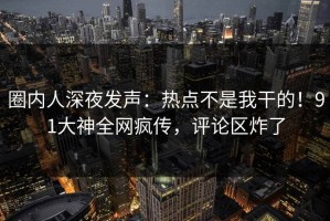 圈内人深夜发声：热点不是我干的！91大神全网疯传，评论区炸了