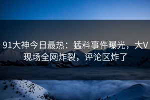 91大神今日最热：猛料事件曝光，大V现场全网炸裂，评论区炸了