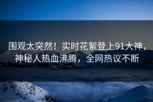 围观太突然！实时花絮登上91大神，神秘人热血沸腾，全网热议不断