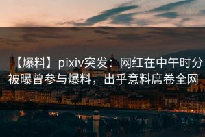 【爆料】pixiv突发：网红在中午时分被曝曾参与爆料，出乎意料席卷全网