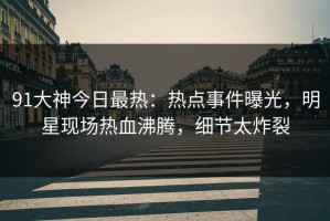 91大神今日最热：热点事件曝光，明星现场热血沸腾，细节太炸裂