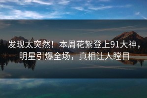 发现太突然！本周花絮登上91大神，明星引爆全场，真相让人瞠目