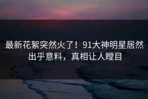 最新花絮突然火了！91大神明星居然出乎意料，真相让人瞠目