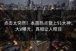 点击太突然！本周热点登上91大神，大V曝光，真相让人瞠目