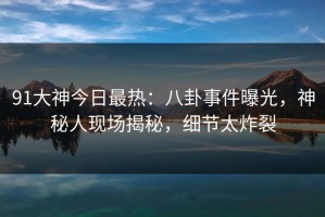 91大神今日最热：八卦事件曝光，神秘人现场揭秘，细节太炸裂