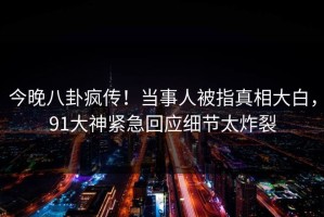 今晚八卦疯传！当事人被指真相大白，91大神紧急回应细节太炸裂