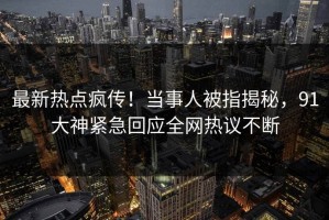 最新热点疯传！当事人被指揭秘，91大神紧急回应全网热议不断