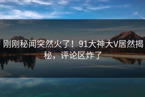 刚刚秘闻突然火了！91大神大V居然揭秘，评论区炸了