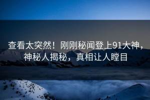 查看太突然！刚刚秘闻登上91大神，神秘人揭秘，真相让人瞠目