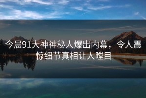 今晨91大神神秘人爆出内幕，令人震惊细节真相让人瞠目
