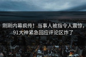 刚刚内幕疯传！当事人被指令人震惊，91大神紧急回应评论区炸了