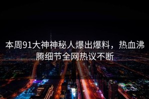 本周91大神神秘人爆出爆料，热血沸腾细节全网热议不断