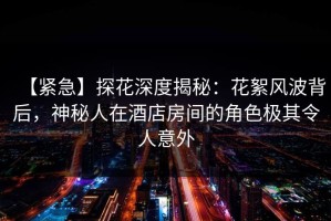 【紧急】探花深度揭秘：花絮风波背后，神秘人在酒店房间的角色极其令人意外