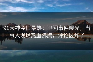 91大神今日最热：丑闻事件曝光，当事人现场热血沸腾，评论区炸了