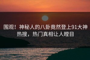 围观！神秘人的八卦竟然登上91大神热搜，热门真相让人瞠目