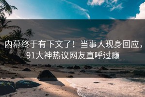 内幕终于有下文了！当事人现身回应，91大神热议网友直呼过瘾
