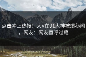 点击冲上热搜！大V在91大神被爆秘闻，网友：网友直呼过瘾