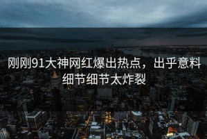刚刚91大神网红爆出热点，出乎意料细节细节太炸裂