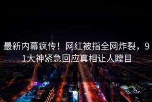 最新内幕疯传！网红被指全网炸裂，91大神紧急回应真相让人瞠目