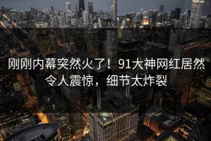 刚刚内幕突然火了！91大神网红居然令人震惊，细节太炸裂