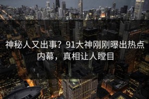 神秘人又出事？91大神刚刚曝出热点内幕，真相让人瞠目
