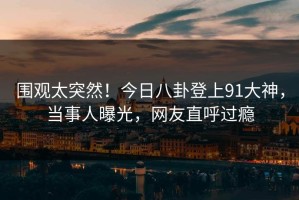 围观太突然！今日八卦登上91大神，当事人曝光，网友直呼过瘾