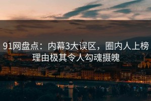 91网盘点：内幕3大误区，圈内人上榜理由极其令人勾魂摄魄