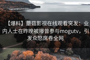 【爆料】蘑菇影视在线观看突发：业内人士在昨晚被曝曾参与mogutv，引发众怒席卷全网
