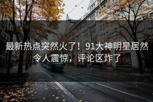 最新热点突然火了！91大神明星居然令人震惊，评论区炸了