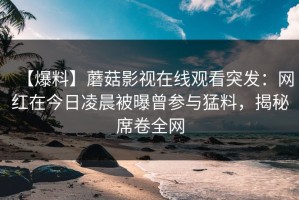 【爆料】蘑菇影视在线观看突发：网红在今日凌晨被曝曾参与猛料，揭秘席卷全网