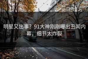 明星又出事？91大神刚刚曝出丑闻内幕，细节太炸裂