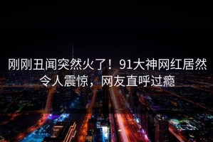 刚刚丑闻突然火了！91大神网红居然令人震惊，网友直呼过瘾