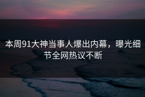 本周91大神当事人爆出内幕，曝光细节全网热议不断